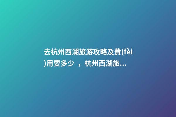 去杭州西湖旅游攻略及費(fèi)用要多少，杭州西湖旅游一周需要多少錢，點(diǎn)擊這篇全明白